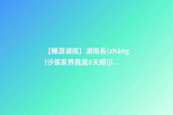 【暢游湖南】湖南長(zhǎng)沙張家界鳳凰8天經(jīng)典旅游攻略！